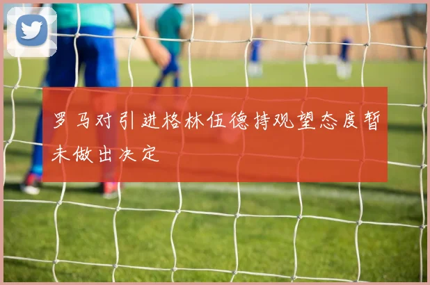 罗马对引进格林伍德持观望态度暂未做出决定