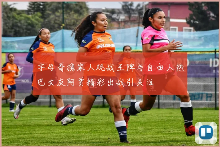 字母哥携家人观战王牌与自由人热巴女友阿贾精彩出战引关注