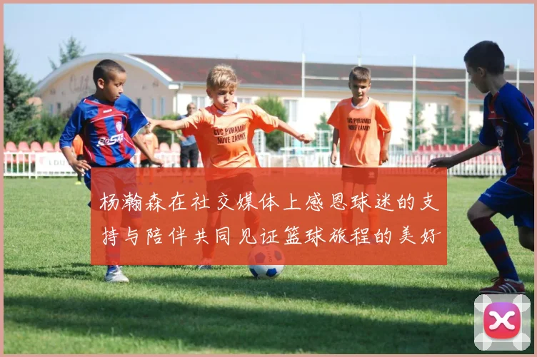 杨瀚森在社交媒体上感恩球迷的支持与陪伴共同见证篮球旅程的美好时刻