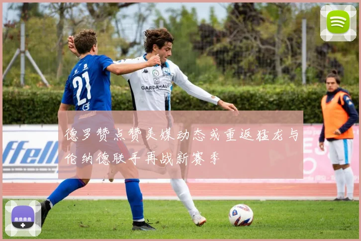 德罗赞点赞美媒动态或重返猛龙与伦纳德联手再战新赛季