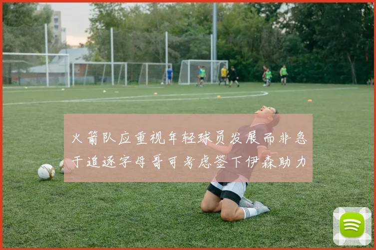 火箭队应重视年轻球员发展而非急于追逐字母哥可考虑签下伊森助力成长