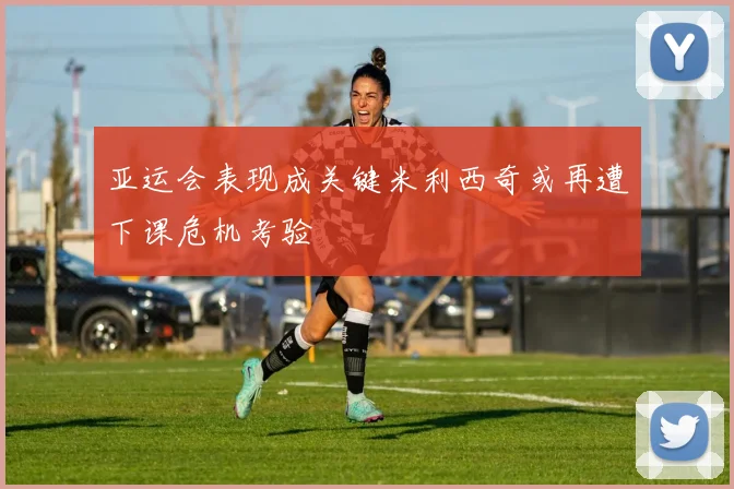 亚运会表现成关键米利西奇或再遭下课危机考验