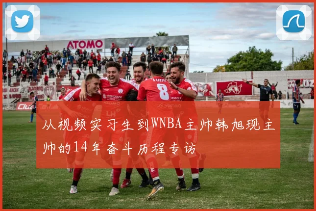 从视频实习生到WNBA主帅韩旭现主帅的14年奋斗历程专访