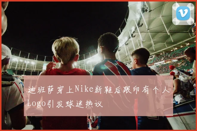 迪班萨穿上Nike新鞋后跟印有个人Logo引发球迷热议