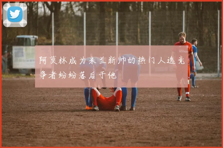 阿莫林成为米兰新帅的热门人选竞争者纷纷落后于他