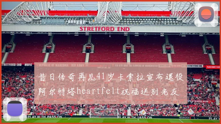 昔日传奇再见41岁卡索拉宣布退役阿尔特塔heartfelt祝福送别老友
