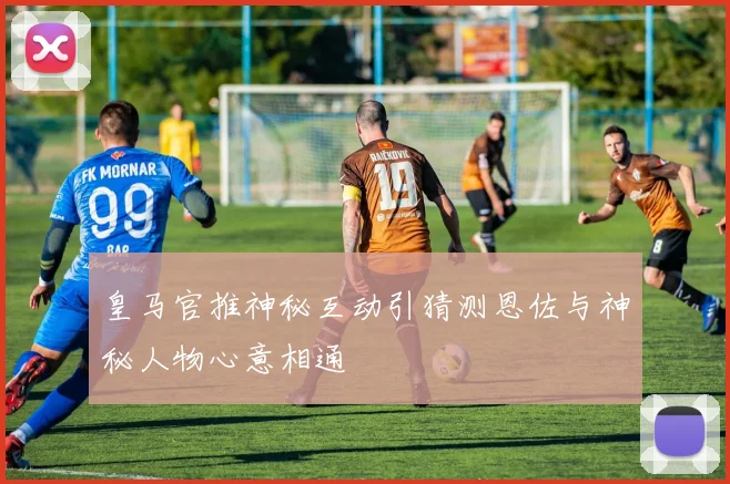 皇马官推神秘互动引猜测恩佐与神秘人物心意相通