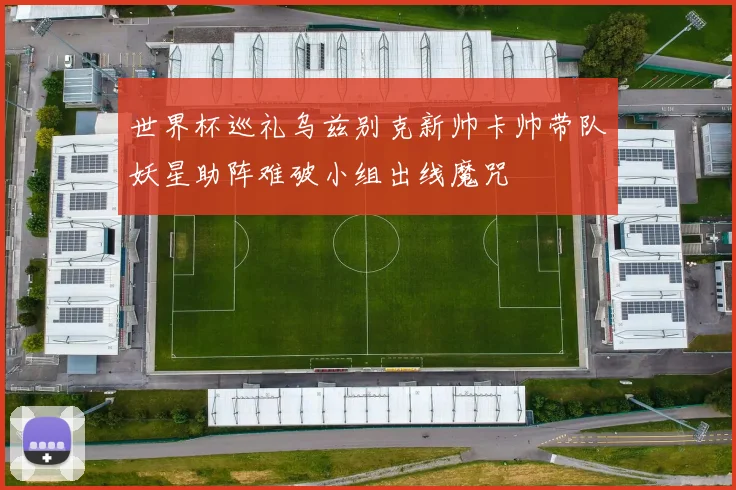 世界杯巡礼乌兹别克新帅卡帅带队妖星助阵难破小组出线魔咒